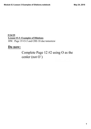 Module 8.3 Lesson 3 Examples of Dilations.notebook
1
May 24, 2016
5/24/25
Lesson #3­3: Examples of Dilations
HW:  Page 19 #3­5 and CRS 18 due tomorrow
Do now:
Complete Page 12 #2 using O as the 
center (not O`)
 