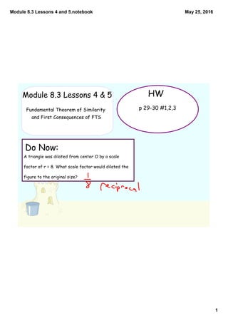 Module 8.3 Lessons 4 and 5.notebook
1
May 25, 2016
A triangle was dilated from center O by a scale
factor of r = 8. What scale factor would dilated the
figure to the original size?
Do Now:
HWModule 8.3 Lessons 4 & 5
Fundamental Theorem of Similarity
and First Consequences of FTS
p 29-30 #1,2,3
 