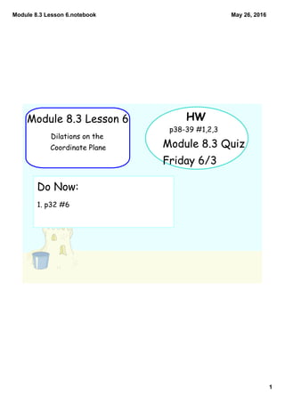 Module 8.3 Lesson 6.notebook
1
May 26, 2016
Module 8.3 Lesson 6
Dilations on the
Coordinate Plane
HW
p38-39 #1,2,3
Do Now:
1. p32 #6
Module 8.3 Quiz
Friday 6/3
 