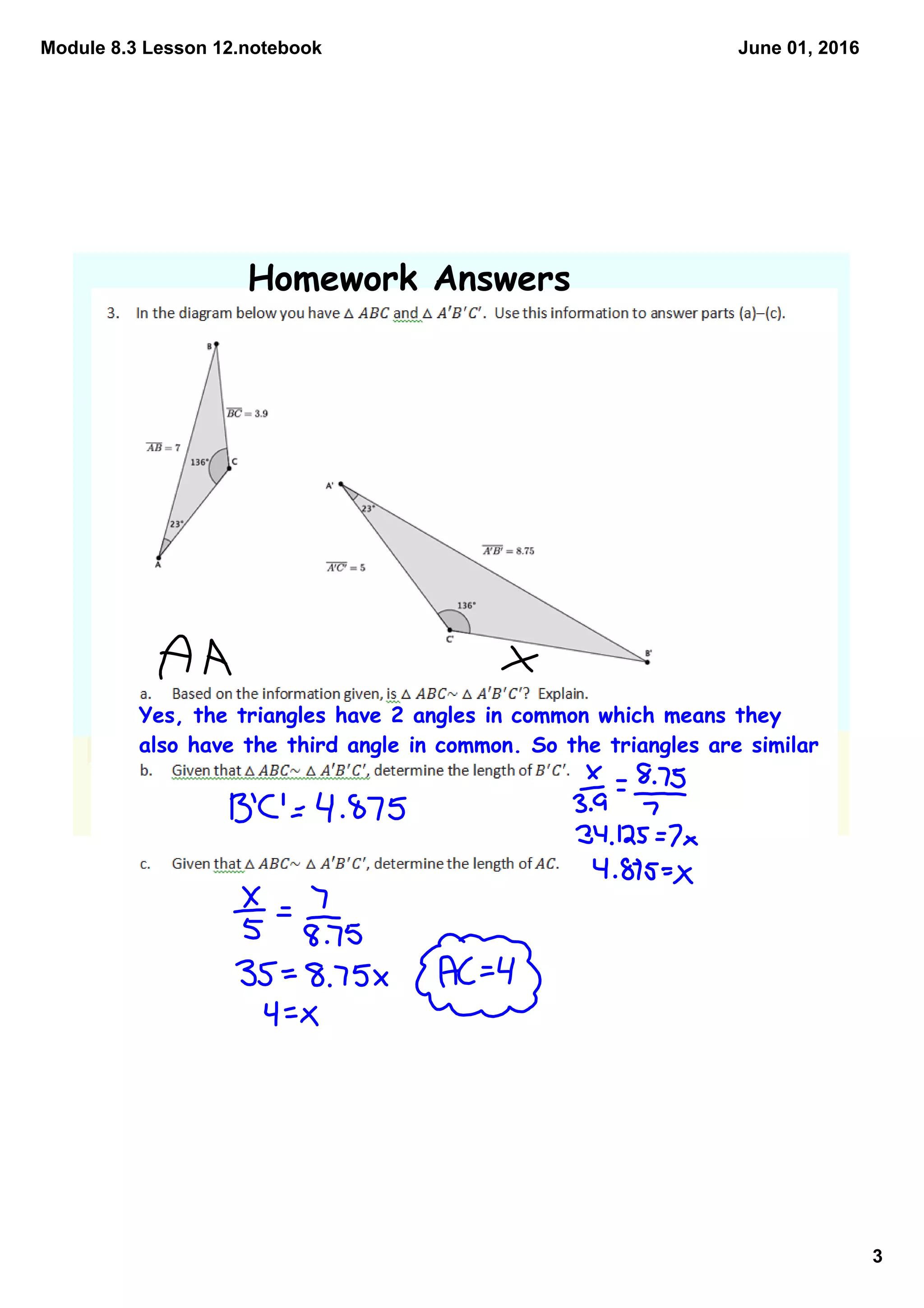 Module 8.3 Lesson 12.notebook
3
June 01, 2016
Homework Answers
Yes, the triangles have 2 angles in common which means they
also have the third angle in common. So the triangles are similar
 
