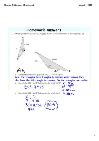 Module 8.3 Lesson 12.notebook
3
June 01, 2016
Homework Answers
Yes, the triangles have 2 angles in common which means they
also have the third angle in common. So the triangles are similar
 