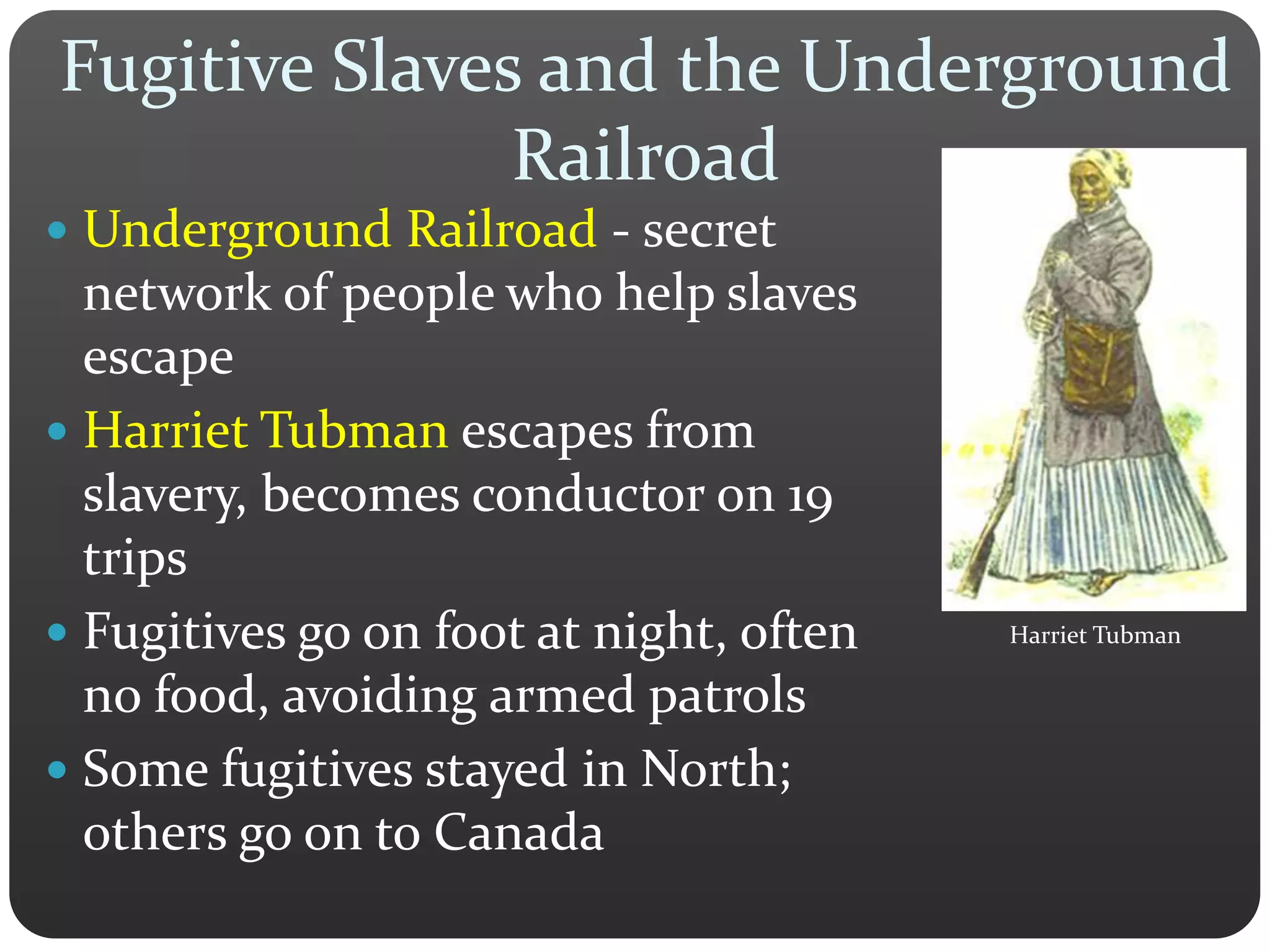 Fugitive Slaves and the Underground
Railroad
 Underground Railroad - secret
network of people who help slaves
escape
 Harriet Tubman escapes from
slavery, becomes conductor on 19
trips
 Fugitives go on foot at night, often
no food, avoiding armed patrols
 Some fugitives stayed in North;
others go on to Canada
Harriet Tubman
 