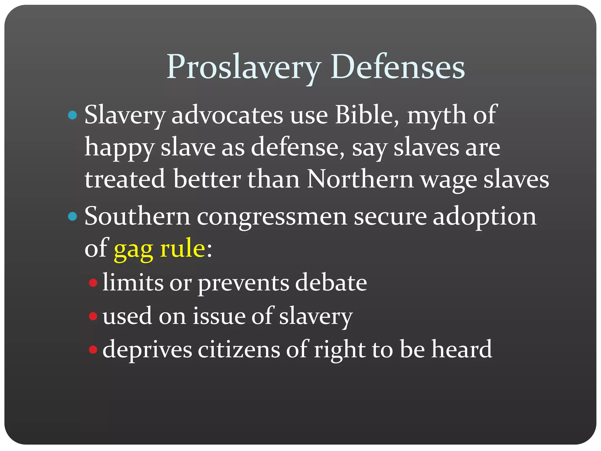 Proslavery Defenses
 Slavery advocates use Bible, myth of
happy slave as defense, say slaves are
treated better than Northern wage slaves
 Southern congressmen secure adoption
of gag rule:
 limits or prevents debate
 used on issue of slavery
 deprives citizens of right to be heard
 