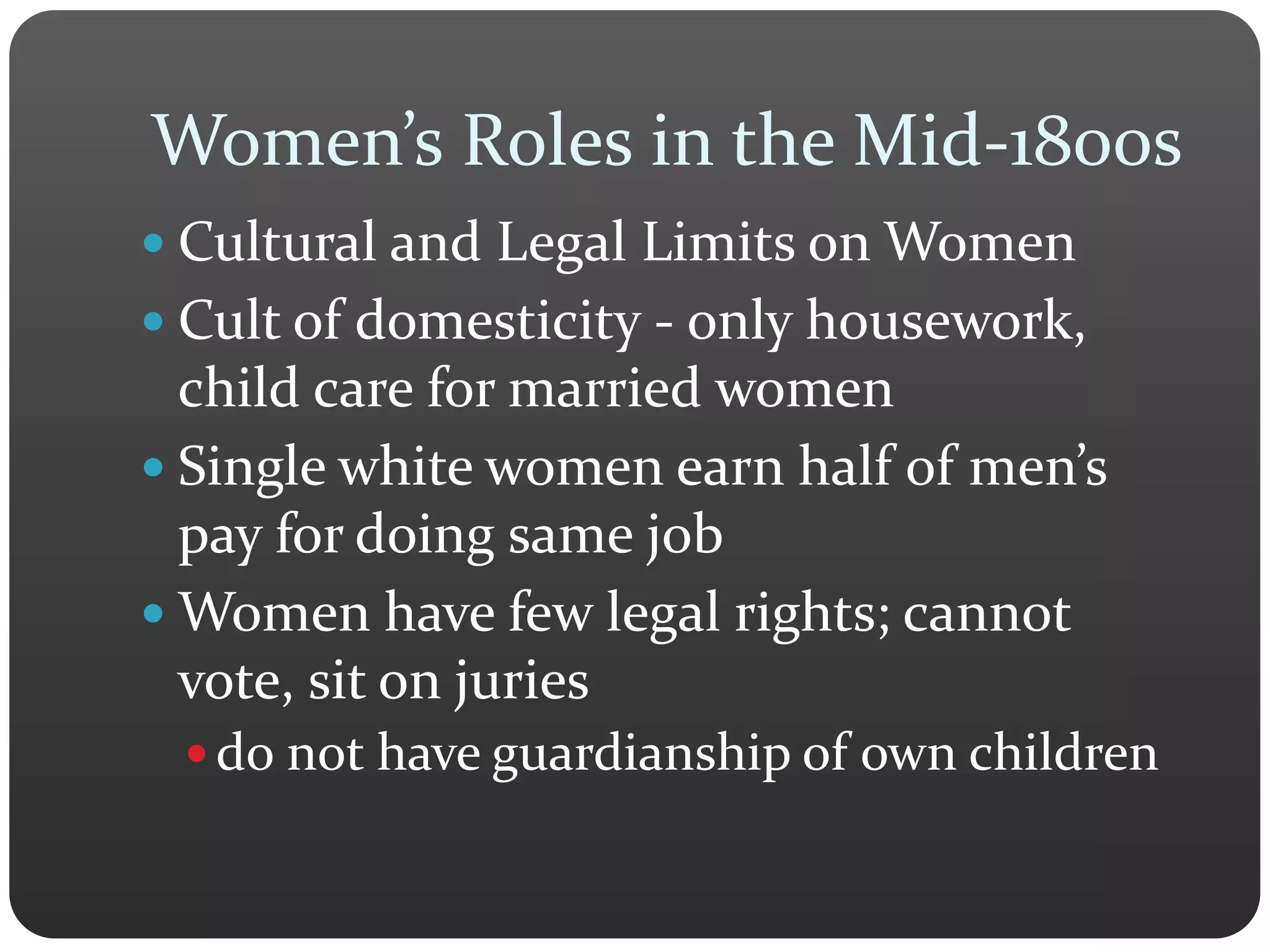 Women’s Roles in the Mid-1800s
 Cultural and Legal Limits on Women
 Cult of domesticity - only housework,
child care for married women
 Single white women earn half of men’s
pay for doing same job
 Women have few legal rights; cannot
vote, sit on juries
 do not have guardianship of own children
 
