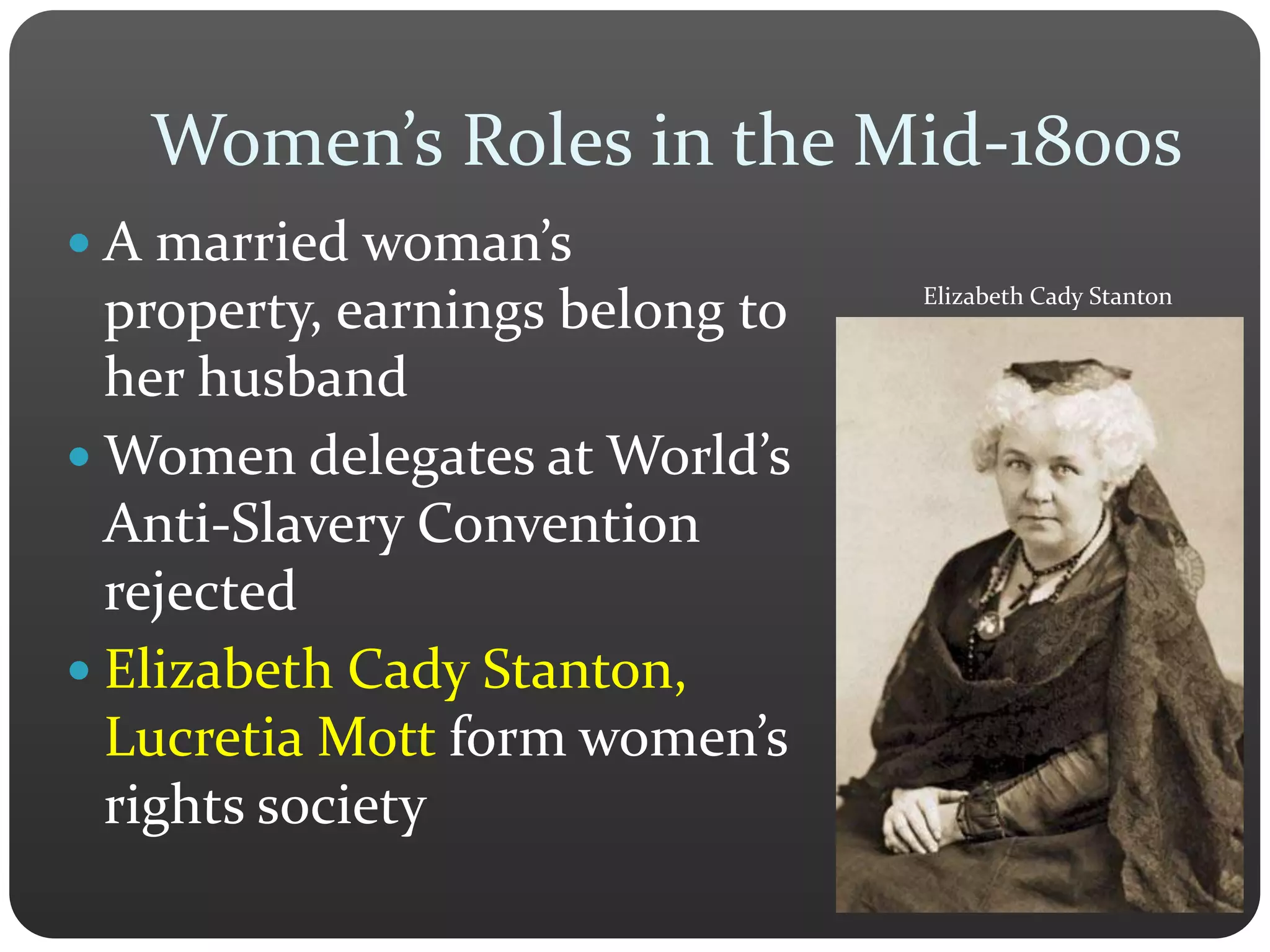 Women’s Roles in the Mid-1800s
 A married woman’s
property, earnings belong to
her husband
 Women delegates at World’s
Anti-Slavery Convention
rejected
 Elizabeth Cady Stanton,
Lucretia Mott form women’s
rights society
Elizabeth Cady Stanton
 