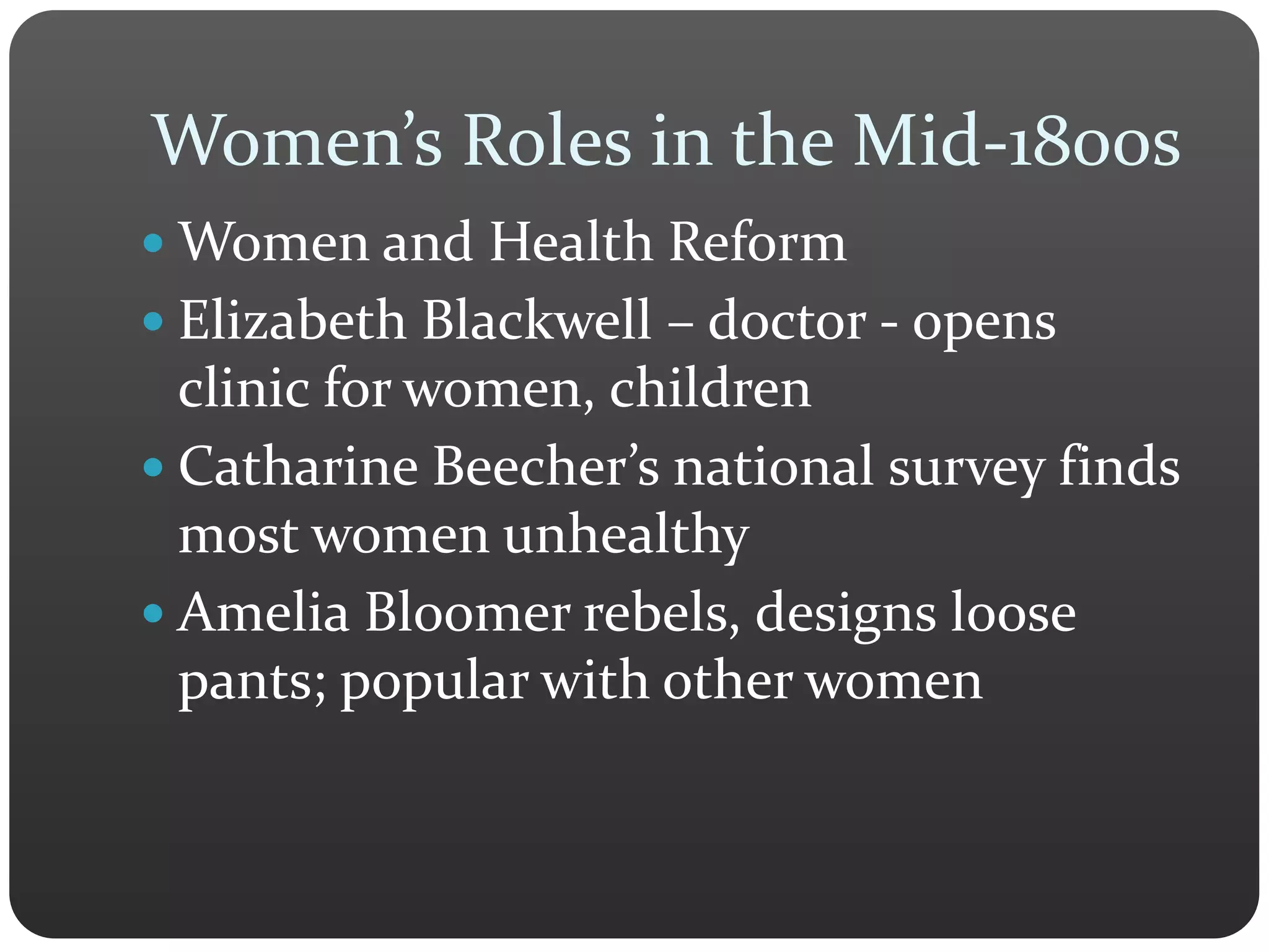 Women’s Roles in the Mid-1800s
 Women and Health Reform
 Elizabeth Blackwell – doctor - opens
clinic for women, children
 Catharine Beecher’s national survey finds
most women unhealthy
 Amelia Bloomer rebels, designs loose
pants; popular with other women
 