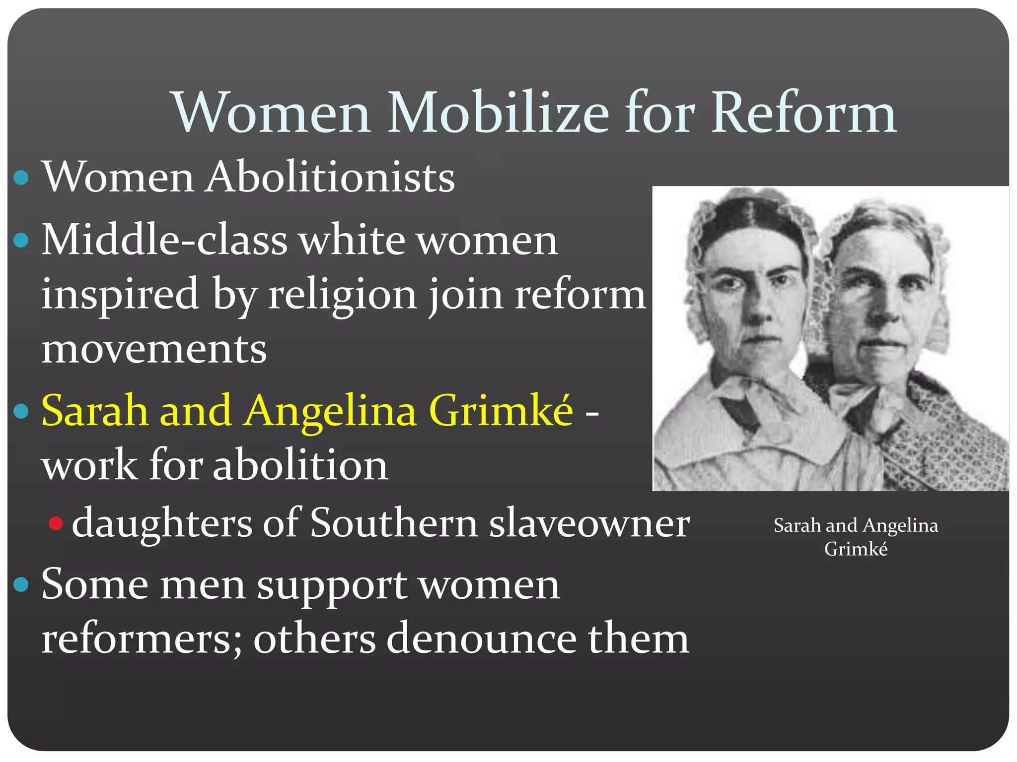 Women Mobilize for Reform
 Women Abolitionists
 Middle-class white women
inspired by religion join reform
movements
 Sarah and Angelina Grimké -
work for abolition
 daughters of Southern slaveowner
 Some men support women
reformers; others denounce them
Sarah and Angelina
Grimké
 