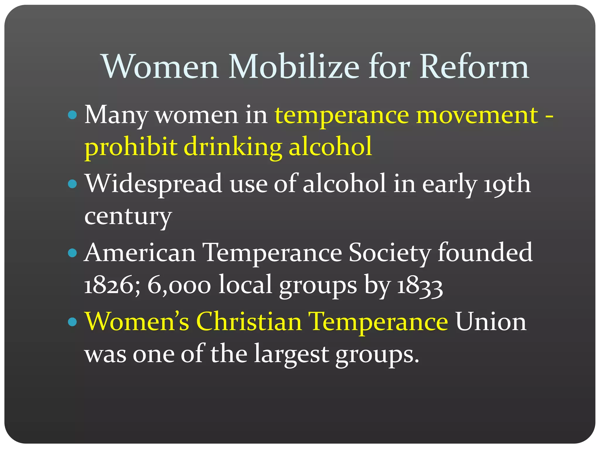 Women Mobilize for Reform
 Many women in temperance movement -
prohibit drinking alcohol
 Widespread use of alcohol in early 19th
century
 American Temperance Society founded
1826; 6,000 local groups by 1833
 Women’s Christian Temperance Union
was one of the largest groups.
 