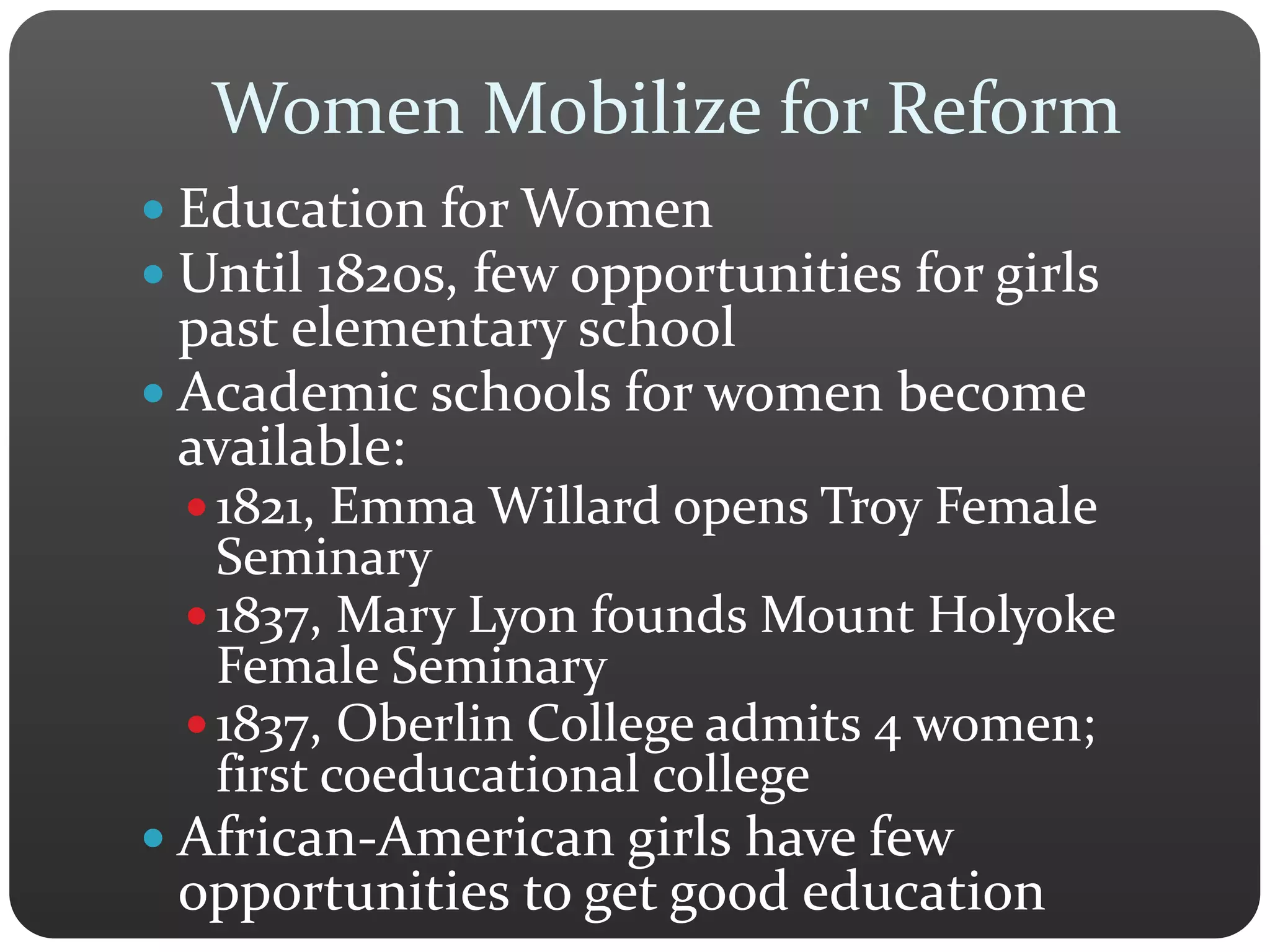 Women Mobilize for Reform
 Education for Women
 Until 1820s, few opportunities for girls
past elementary school
 Academic schools for women become
available:
 1821, Emma Willard opens Troy Female
Seminary
 1837, Mary Lyon founds Mount Holyoke
Female Seminary
 1837, Oberlin College admits 4 women;
first coeducational college
 African-American girls have few
opportunities to get good education
 