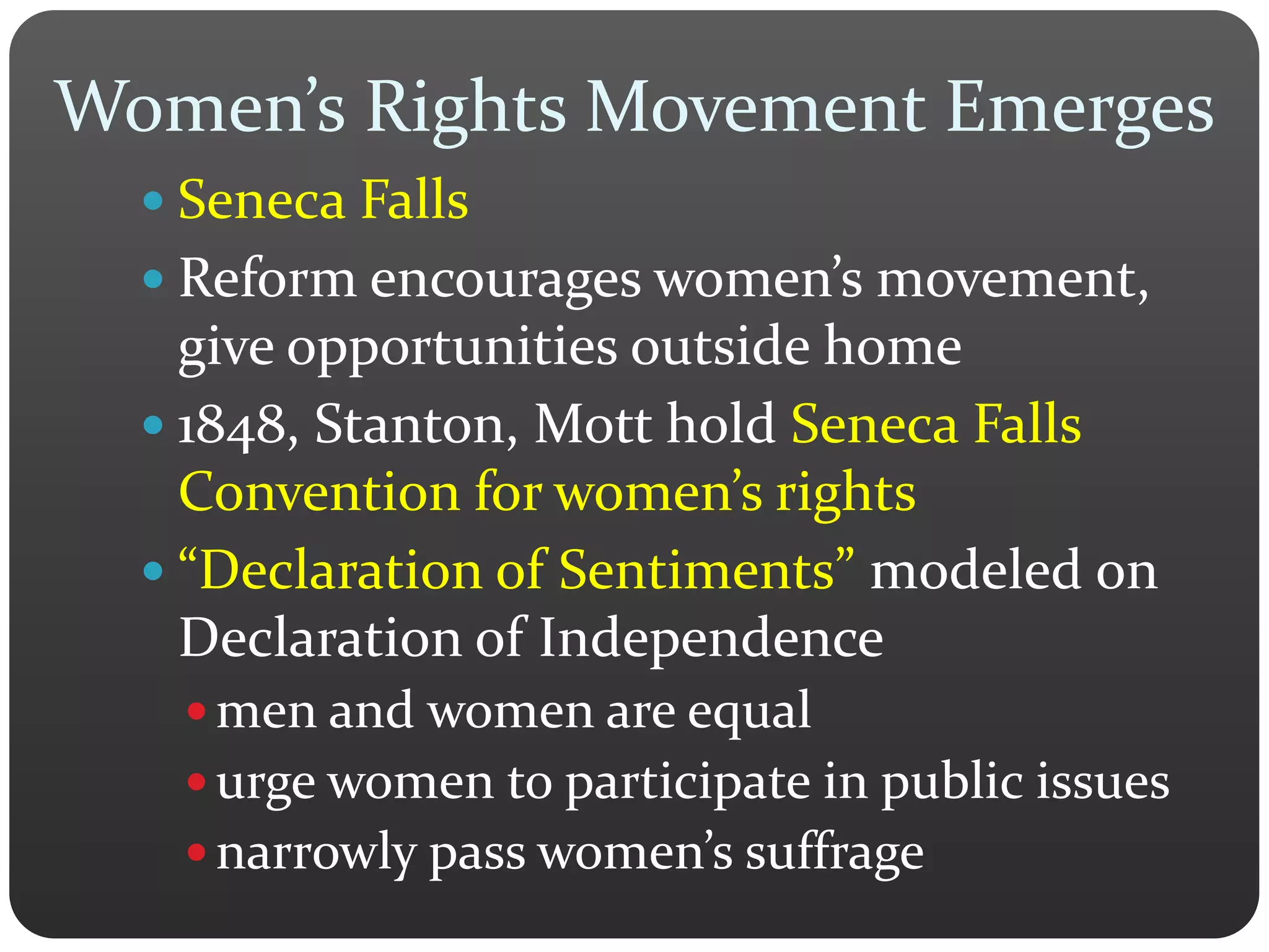 Women’s Rights Movement Emerges
 Seneca Falls
 Reform encourages women’s movement,
give opportunities outside home
 1848, Stanton, Mott hold Seneca Falls
Convention for women’s rights
 “Declaration of Sentiments” modeled on
Declaration of Independence
 men and women are equal
 urge women to participate in public issues
 narrowly pass women’s suffrage
 