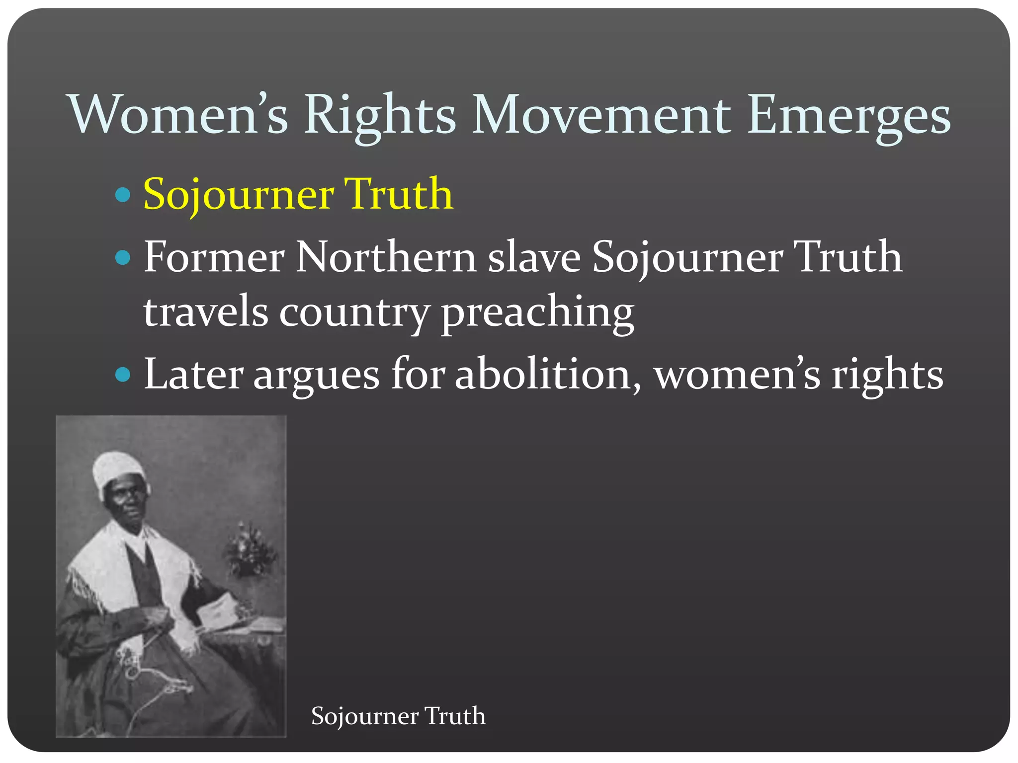Women’s Rights Movement Emerges
 Sojourner Truth
 Former Northern slave Sojourner Truth
travels country preaching
 Later argues for abolition, women’s rights
Sojourner Truth
 