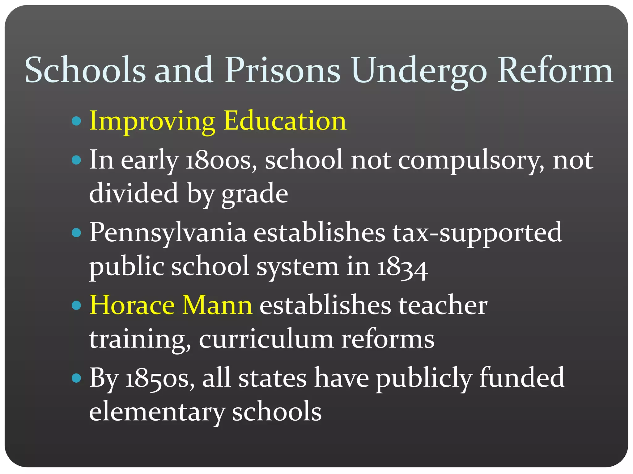  Improving Education
 In early 1800s, school not compulsory, not
divided by grade
 Pennsylvania establishes tax-supported
public school system in 1834
 Horace Mann establishes teacher
training, curriculum reforms
 By 1850s, all states have publicly funded
elementary schools
Schools and Prisons Undergo Reform
 