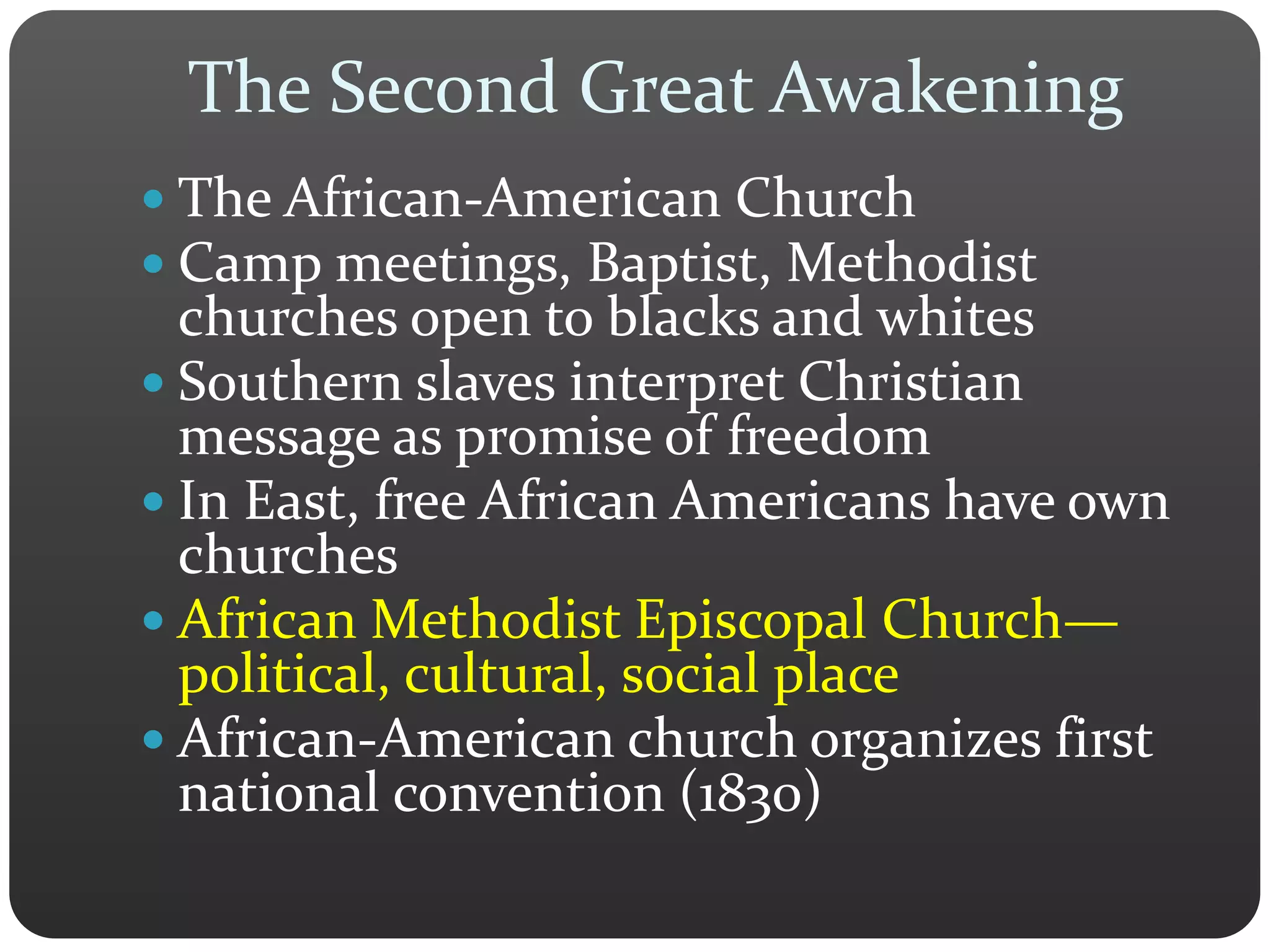 The Second Great Awakening
 The African-American Church
 Camp meetings, Baptist, Methodist
churches open to blacks and whites
 Southern slaves interpret Christian
message as promise of freedom
 In East, free African Americans have own
churches
 African Methodist Episcopal Church—
political, cultural, social place
 African-American church organizes first
national convention (1830)
 
