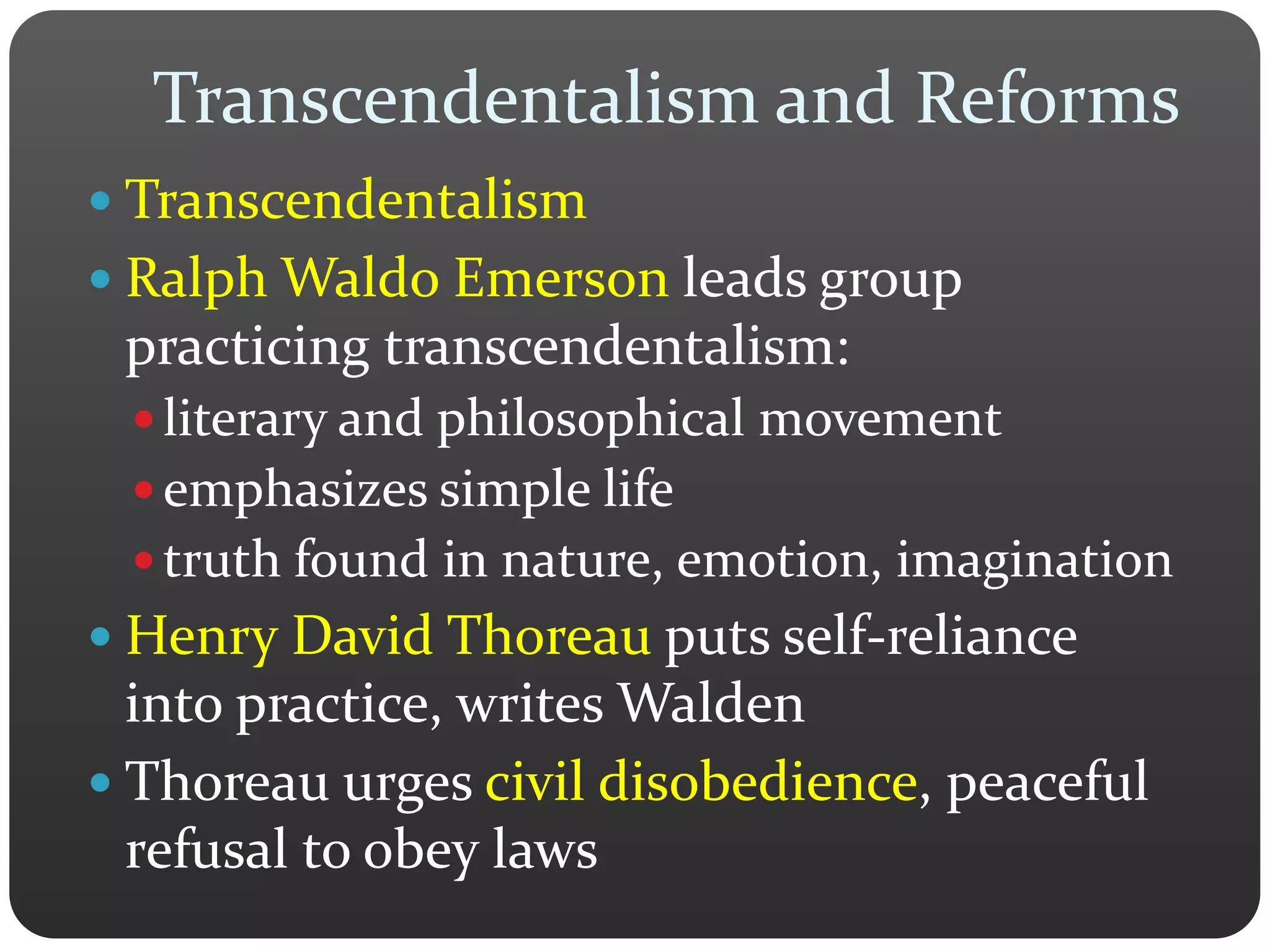 Transcendentalism and Reforms
 Transcendentalism
 Ralph Waldo Emerson leads group
practicing transcendentalism:
 literary and philosophical movement
 emphasizes simple life
 truth found in nature, emotion, imagination
 Henry David Thoreau puts self-reliance
into practice, writes Walden
 Thoreau urges civil disobedience, peaceful
refusal to obey laws
 