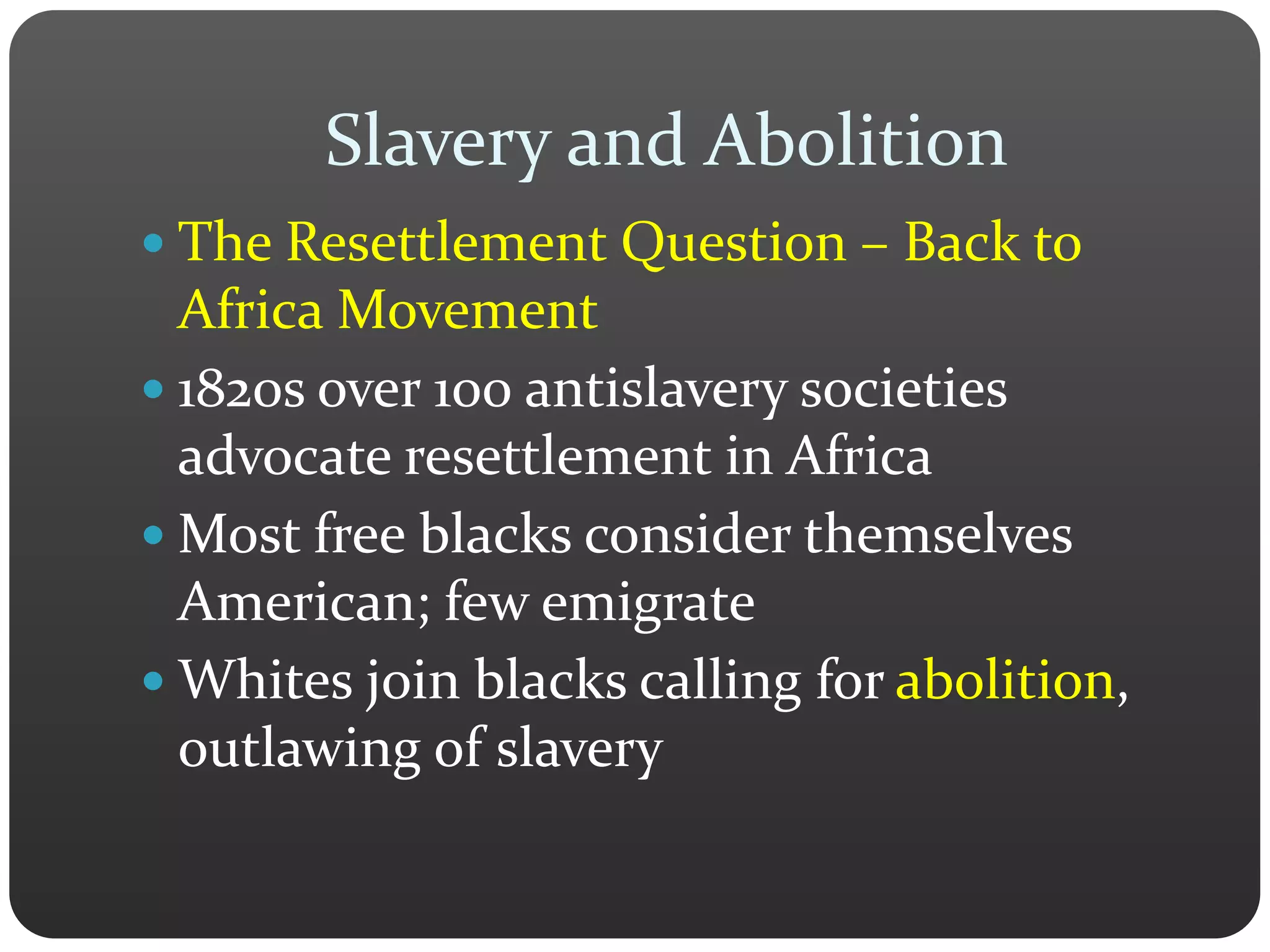 Slavery and Abolition
 The Resettlement Question – Back to
Africa Movement
 1820s over 100 antislavery societies
advocate resettlement in Africa
 Most free blacks consider themselves
American; few emigrate
 Whites join blacks calling for abolition,
outlawing of slavery
 