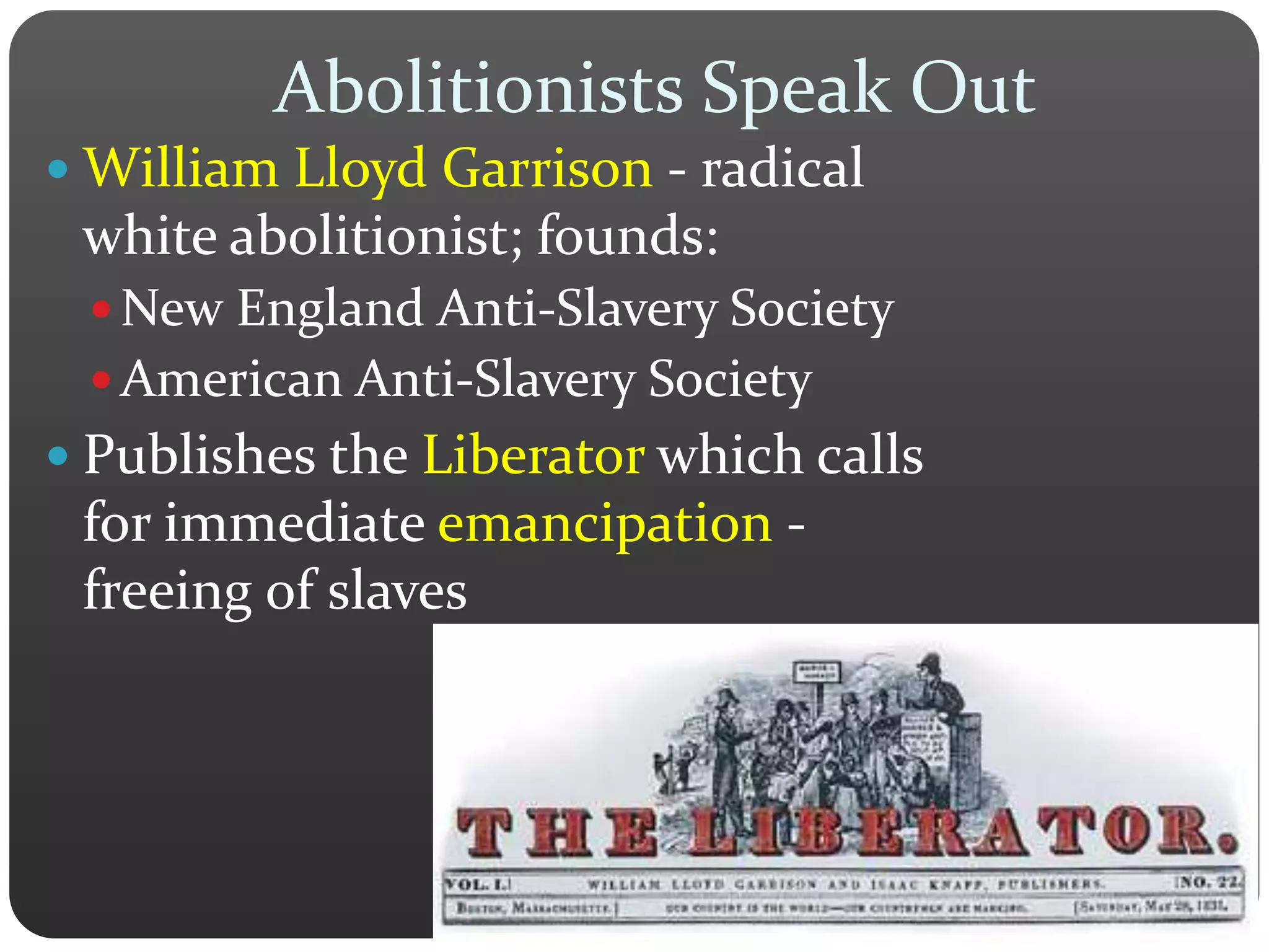 Abolitionists Speak Out
 William Lloyd Garrison - radical
white abolitionist; founds:
 New England Anti-Slavery Society
 American Anti-Slavery Society
 Publishes the Liberator which calls
for immediate emancipation -
freeing of slaves
 