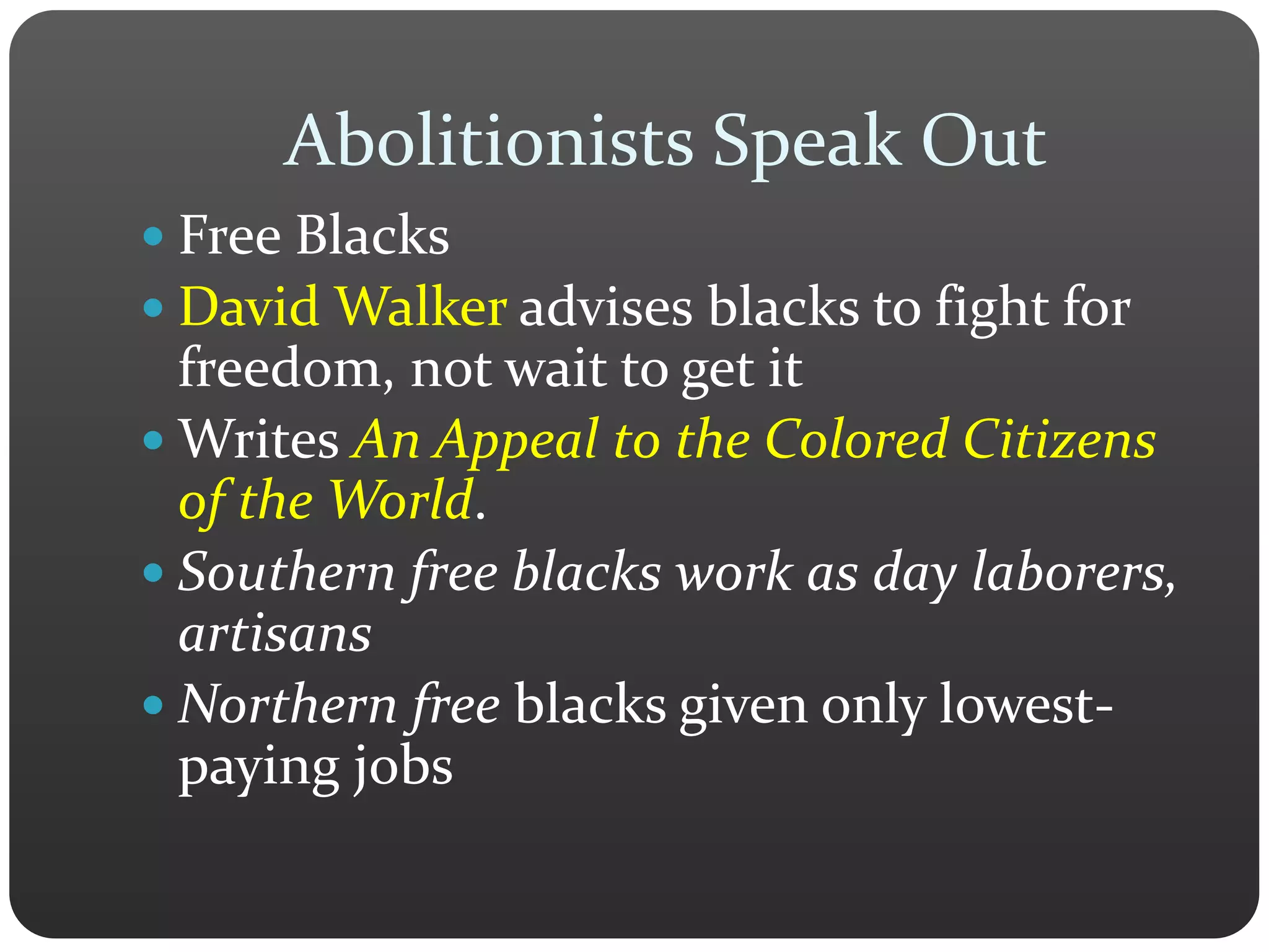 Abolitionists Speak Out
 Free Blacks
 David Walker advises blacks to fight for
freedom, not wait to get it
 Writes An Appeal to the Colored Citizens
of the World.
 Southern free blacks work as day laborers,
artisans
 Northern free blacks given only lowest-
paying jobs
 