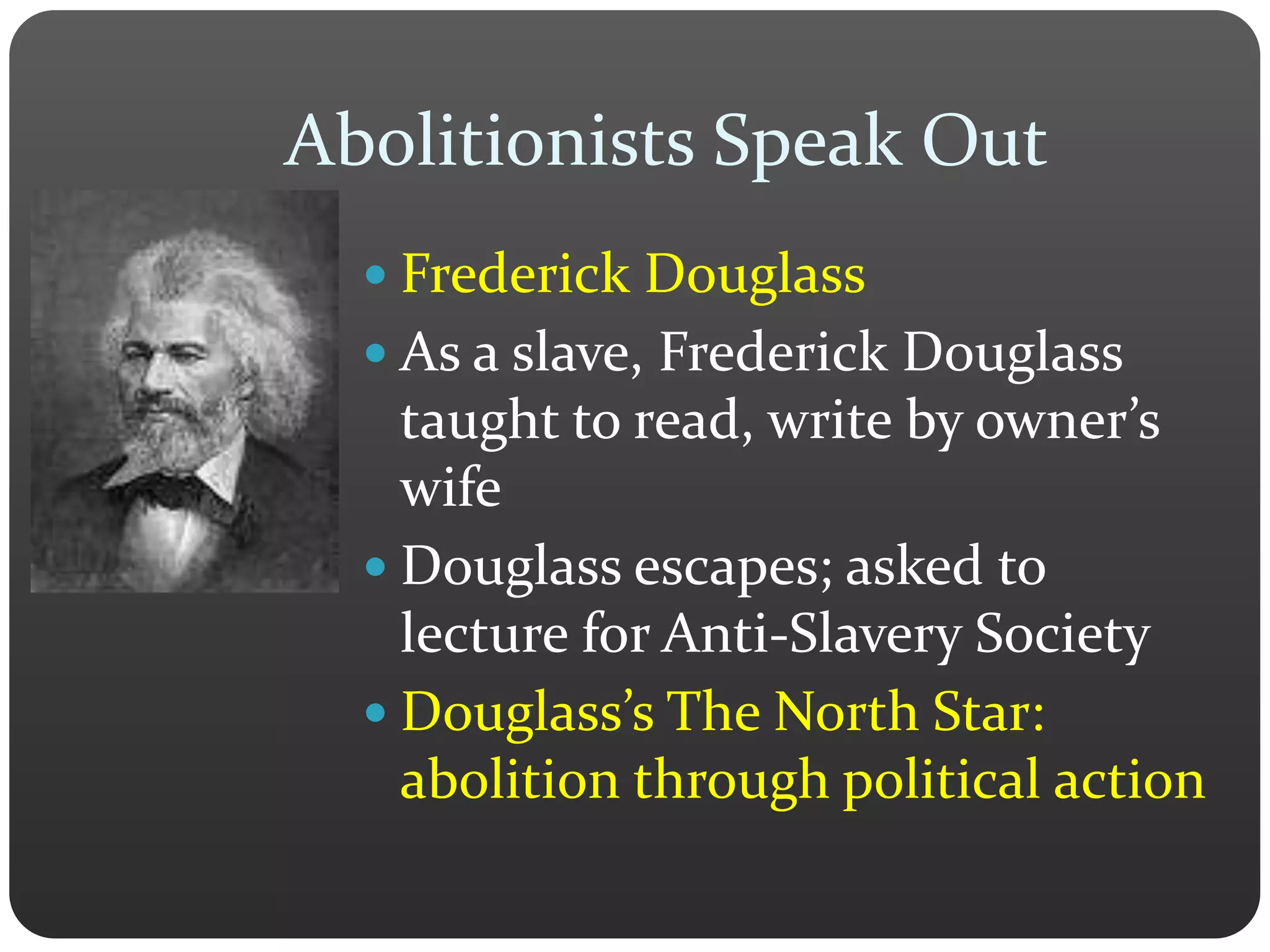 Abolitionists Speak Out
 Frederick Douglass
 As a slave, Frederick Douglass
taught to read, write by owner’s
wife
 Douglass escapes; asked to
lecture for Anti-Slavery Society
 Douglass’s The North Star:
abolition through political action
 