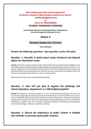 Dear students get fully solved assignments
Send your semester & Specialization name to our mail id :
Stuffstudy5@gmail.com
or
call us at : 09816280608
STUDENT HANDBOOK (PGDHHM)
Post Graduate Diploma in Hospital & Healthcare Management
2nd Set of Assignments (Modules 6 to 11)
Module 8
Hospital Supportive Services
Total: 100 Marks
Answer the following questions. Each question carries 20 marks.
Question. 1. Describe in detail about waste treatment and disposal
option for biomedical waste.
Answer: All human activities produce waste. We all know that such waste may be dangerous and
needssafe disposal.Industrial waste,sewage andagriculturalwaste pollute water,soil andair. It can
also be dangerous to human beings and environment. Similarly, hospitals and other health care
facilitiesgenerate lots of waste which can transmit infections, particularly HIV, Hepatitis B & C and
Tetanus, to the people who handle it or come in contact with it.
Most countries of the world, especially the developing
Question. 2. How will you plan & organize the pathology and
clinical laboratory department in a 200 bedded hospitals?
Answer: The pharmacy should be located in an area convenientlyaccessible fromall clinics. The
size should be adequate to contain 5 percent of the total clinical visits to the OPD in one session.
For every 200 OPD patients daily there should be one dispensing counter. Pharmacy should have
componentof medical store facilityforindoorpatientsandseparate pharmacywith accessibilityfor
OPD patients. Hospital shall have standard operating procedure for stocking, preventing stock
out of essential drugs, receiving, inspecting, handing
Question. 3. Discuss the importance of public relation in hospital
and methods to promote good public relations.
 