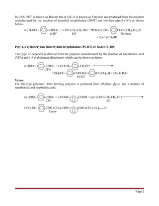 In USA, PET is known as Dacron but in UK, it is known as Terylene and produced from the polymer
manufactured by the reaction of dimethyl terephthalate (DMT) and ethylene glycol (EG) as shown
below-
n CH3OOC- --COOCH3 + n OH-CH2-CH2-OH CH3O-[-OC- -COO-(CH2)2O-]n-H
DMT EG Terylene
+ (2n-1) CH3OH
Poly-1,4-cyclohexylene dimethylene terephthalate (PCDT) or Kodel II (200)
This type of polyester is derived from the polymer manufactured by the reaction of terephthalic acid
(TPA) and 1,4-cyclohexane dimethanol which can be shown as below-
n HOOC- -COOH + n HOCH2- -CH2OH
TPA
HO-[-OC- -COO-H2C- -CH2O-]n-H + (2n-1) H2O
PCDT
Vyron
For this type polyester, fibre forming polymer is produced from ethylene glycol and a mixture of
terephthalic and isophthalic acid.
m HOOC- -COOH + n HOOC- -COOH + (m+n) OH-CH2-CH2-OH
TPA EG
HO-[-OC- -COO-(CH2)2-OOC- -COO-(CH2)2-O-](m+n)-H
Vyron
Page 2
 