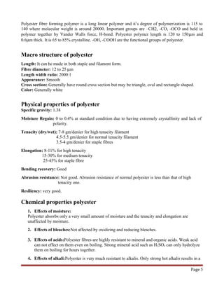 Polyester fibre forming polymer is a long linear polymer and it’s degree of polymerization is 115 to
140 where molecular weight is around 20000. Important groups are –CH2, -CO, -OCO and held in
polymer together by Vander Walls force, H-bond. Polyester polymer length is 120 to 150µm and
0.6µm thick. It is 65 to 85% crystalline. -OH, -COOH are the functional groups of polyester.
Macro structure of polyester
Length: It can be made in both staple and filament form.
Fibre diameter: 12 to 25 µm
Length width ratio: 2000:1
Appearance: Smooth
Cross section: Generally have round cross section but may be triangle, oval and rectangle shaped.
Color: Generally white
Physical properties of polyester
Specific gravity: 1.38
Moisture Regain: 0 to 0.4% at standard condition due to having extremely crystallinity and lack of
polarity.
Tenacity (dry/wet): 7-8 gm/denier for high tenacity filament
4.5-5.5 gm/denier for normal tenacity filament
3.5-4 gm/denier for staple fibres
Elongation: 8-11% for high tenacity
15-30% for medium tenacity
25-45% for staple fibre
Bending recovery: Good
Abrasion resistance: Not good. Abrasion resistance of normal polyester is less than that of high
tenacity one.
Resiliency: very good.
Chemical properties polyester
1. Effects of moisture:
Polyester absorbs only a very small amount of moisture and the tenacity and elongation are
unaffected by moisture.
2. Effects of bleaches:Not affected by oxidizing and reducing bleaches.
3. Effects of acids:Polyester fibres are highly resistant to mineral and organic acids. Weak acid
can not effect on them even on boiling. Strong mineral acid such as H2SO4 can only hydrolyze
them on boiling for hours together.
4. Effects of alkali:Polyester is very much resistant to alkalis. Only strong hot alkalis results in a
Page 5
 