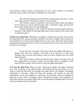 11
most common citation formats and determine the way in-text citations or footnotes
should be used, as well as the order of information in your paper.
o MLA format is typically used for literary research papers and uses a ‘works
cited’ page at the end. This format requires in-text citations.
o APA format is used by researchers in the social sciences field, and requires
in-text citations as well. It ends the paper with a “references” page, and may also
have section headers between body paragraphs.
o Chicago formatting is used mainly for historical research papers and uses
footnotes at the bottom of each page rather than in-text citations and a works cited
or references page.[7]
5) Edit your rough draft. Although it is tempting to simply read over your essay and use
the spell-check tool, editing your paper should be a bit more in-depth. Have at least one,
but preferably two or more, person/people look over your essay. Have them edit for basic
grammatical and spelling errors as well as the persuasiveness of your essay and the flow
and form of your paper.
o If you edit your own paper, wait at least three days before returning to it.
Studies show that your writing is still fresh in your mind for 2-3 days after
finishing, and so you are more likely to skim over basic mistakes that you would
otherwise catch.
o Don’t ignore edits by others just because they require a bit more work. If
they suggest that you rewrite a section of your paper, there is probably a valid
reason for their request. Take the time to edit your paper thoroughly.[8]
6) Create the final draft. When you have edited and re-edited your paper, formatted
your work according to the subject matter, and finalized all the main points, you are
ready to create the final draft. Go through your paper and fix all mistakes, rearranging
information if necessary. Adjust the font, line spacing, and margins to meet the
requirements set by your professor or profession. If necessary, create an introduction
page and a works cited or references page to bookend your paper. The completion of
these tasks finalizes your paper! Make sure to save the paper (in multiple places, for extra
security) and print out your final draft
 