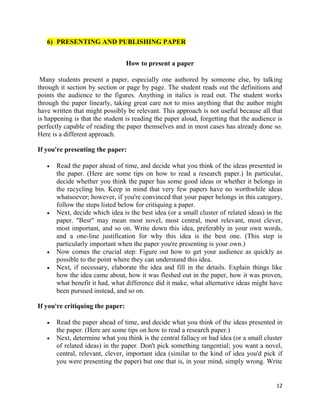 12
6) PRESENTING AND PUBLISHING PAPER
How to present a paper
Many students present a paper, especially one authored by someone else, by talking
through it section by section or page by page. The student reads out the definitions and
points the audience to the figures. Anything in italics is read out. The student works
through the paper linearly, taking great care not to miss anything that the author might
have written that might possibly be relevant. This approach is not useful because all that
is happening is that the student is reading the paper aloud, forgetting that the audience is
perfectly capable of reading the paper themselves and in most cases has already done so.
Here is a different approach.
If you're presenting the paper:
 Read the paper ahead of time, and decide what you think of the ideas presented in
the paper. (Here are some tips on how to read a research paper.) In particular,
decide whether you think the paper has some good ideas or whether it belongs in
the recycling bin. Keep in mind that very few papers have no worthwhile ideas
whatsoever; however, if you're convinced that your paper belongs in this category,
follow the steps listed below for critiquing a paper.
 Next, decide which idea is the best idea (or a small cluster of related ideas) in the
paper. "Best" may mean most novel, most central, most relevant, most clever,
most important, and so on. Write down this idea, preferably in your own words,
and a one-line justification for why this idea is the best one. (This step is
particularly important when the paper you're presenting is your own.)
 Now comes the crucial step: Figure out how to get your audience as quickly as
possible to the point where they can understand this idea.
 Next, if necessary, elaborate the idea and fill in the details. Explain things like
how the idea came about, how it was fleshed out in the paper, how it was proven,
what benefit it had, what difference did it make, what alternative ideas might have
been pursued instead, and so on.
If you're critiquing the paper:
 Read the paper ahead of time, and decide what you think of the ideas presented in
the paper. (Here are some tips on how to read a research paper.)
 Next, determine what you think is the central fallacy or bad idea (or a small cluster
of related ideas) in the paper. Don't pick something tangential; you want a novel,
central, relevant, clever, important idea (similar to the kind of idea you'd pick if
you were presenting the paper) but one that is, in your mind, simply wrong. Write
 
