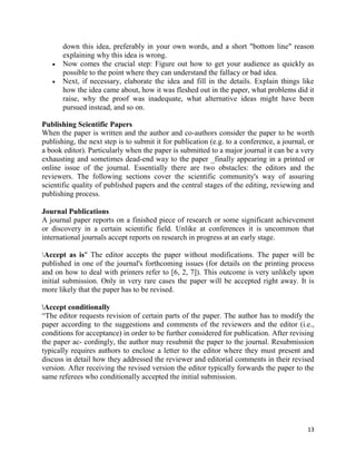 13
down this idea, preferably in your own words, and a short "bottom line" reason
explaining why this idea is wrong.
 Now comes the crucial step: Figure out how to get your audience as quickly as
possible to the point where they can understand the fallacy or bad idea.
 Next, if necessary, elaborate the idea and fill in the details. Explain things like
how the idea came about, how it was fleshed out in the paper, what problems did it
raise, why the proof was inadequate, what alternative ideas might have been
pursued instead, and so on.
Publishing Scientific Papers
When the paper is written and the author and co-authors consider the paper to be worth
publishing, the next step is to submit it for publication (e.g. to a conference, a journal, or
a book editor). Particularly when the paper is submitted to a major journal it can be a very
exhausting and sometimes dead-end way to the paper _finally appearing in a printed or
online issue of the journal. Essentially there are two obstacles: the editors and the
reviewers. The following sections cover the scientific community's way of assuring
scientific quality of published papers and the central stages of the editing, reviewing and
publishing process.
Journal Publications
A journal paper reports on a finished piece of research or some significant achievement
or discovery in a certain scientific field. Unlike at conferences it is uncommon that
international journals accept reports on research in progress at an early stage.
Accept as is" The editor accepts the paper without modifications. The paper will be
published in one of the journal's forthcoming issues (for details on the printing process
and on how to deal with printers refer to [6, 2, 7]). This outcome is very unlikely upon
initial submission. Only in very rare cases the paper will be accepted right away. It is
more likely that the paper has to be revised.
Accept conditionally
“The editor requests revision of certain parts of the paper. The author has to modify the
paper according to the suggestions and comments of the reviewers and the editor (i.e.,
conditions for acceptance) in order to be further considered for publication. After revising
the paper ac- cordingly, the author may resubmit the paper to the journal. Resubmission
typically requires authors to enclose a letter to the editor where they must present and
discuss in detail how they addressed the reviewer and editorial comments in their revised
version. After receiving the revised version the editor typically forwards the paper to the
same referees who conditionally accepted the initial submission.
 