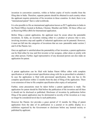 15
invention in convention countries, within or before expiry of twelve months from the
filing date in India. Therefore, separate patents should be obtained in each country where
the applicant requires protection of his invention in those countries. In short, there is no
“international patent” that is valid worldwide.
It is also possible to file an international application known as PCT application in India in
the Patent Offices located at Kolkata, Chennai, Mumbai and Delhi. All these offices act
as Receiving Office (RO) for International application.
Before filing a patent application, the applicant must be aware about the patentable
inventions. In India, an invention relating either to a product or process that is new,
involving inventive step and capable of industrial application can be patented. However,
it must not fall into the categories of inventions that are non- patentable under section 3
and 4 of the Patents Act.
Once an applicant is satisfied about the patentability of her invention, a patent application
can be filed either by true and first inventor or her assignee, either alone or jointly with
any other person. Further, legal representative of any deceased person can also make an
application for patent.
A patent application can be filed with Indian Patent Office either with complete
specification or with provisional specification along with fee as prescribed in schedule I.
In case the application is filed with provisional specification, then one has to file
complete specification within 12 months from the date of filing of the application. There
is no extension of time to file complete specification after expiry of said period.
Further, some precautions must be taken before a patent application is made. The
application for patent should be filed before the publication of the invention and till then
it should not be disclosed or published. Disclosure of invention by publication before
filing of the patent application may be detrimental to novelty of the invention as it may
no longer be considered novel due to such publication.
However the Patents Act provides a grace period of 12 months for filing of patent
application from the date of its publication in a journal or its public display in a
exhibition organised by the Government or disclosure before any learned society or
published by applicant.
 