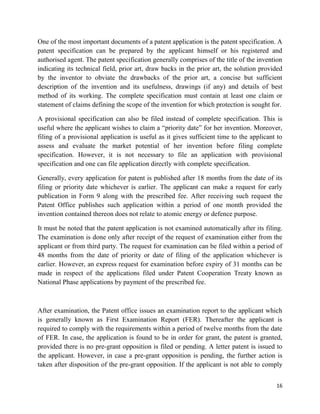 16
One of the most important documents of a patent application is the patent specification. A
patent specification can be prepared by the applicant himself or his registered and
authorised agent. The patent specification generally comprises of the title of the invention
indicating its technical field, prior art, draw backs in the prior art, the solution provided
by the inventor to obviate the drawbacks of the prior art, a concise but sufficient
description of the invention and its usefulness, drawings (if any) and details of best
method of its working. The complete specification must contain at least one claim or
statement of claims defining the scope of the invention for which protection is sought for.
A provisional specification can also be filed instead of complete specification. This is
useful where the applicant wishes to claim a “priority date” for her invention. Moreover,
filing of a provisional application is useful as it gives sufficient time to the applicant to
assess and evaluate the market potential of her invention before filing complete
specification. However, it is not necessary to file an application with provisional
specification and one can file application directly with complete specification.
Generally, every application for patent is published after 18 months from the date of its
filing or priority date whichever is earlier. The applicant can make a request for early
publication in Form 9 along with the prescribed fee. After receiving such request the
Patent Office publishes such application within a period of one month provided the
invention contained thereon does not relate to atomic energy or defence purpose.
It must be noted that the patent application is not examined automatically after its filing.
The examination is done only after receipt of the request of examination either from the
applicant or from third party. The request for examination can be filed within a period of
48 months from the date of priority or date of filing of the application whichever is
earlier. However, an express request for examination before expiry of 31 months can be
made in respect of the applications filed under Patent Cooperation Treaty known as
National Phase applications by payment of the prescribed fee.
After examination, the Patent office issues an examination report to the applicant which
is generally known as First Examination Report (FER). Thereafter the applicant is
required to comply with the requirements within a period of twelve months from the date
of FER. In case, the application is found to be in order for grant, the patent is granted,
provided there is no pre-grant opposition is filed or pending. A letter patent is issued to
the applicant. However, in case a pre-grant opposition is pending, the further action is
taken after disposition of the pre-grant opposition. If the applicant is not able to comply
 