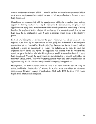 17
with or meet the requirement within 12 months, or does not submit the documents which
were sent to him for compliance within the said period, the application is deemed to have
been abandoned.
If applicant has not complied with the requirements within the prescribed time, and no
request for hearing has been made by the applicant, the controller may not provide the
opportunity of being heard. However the Controller shall provide an opportunity of being
heard to the applicant before refusing his application if a request for such hearing has
been made by the applicant at least 10 days in advance before expiry of the statutory
period.
In short, after filing the application for the grant of patent, a request for examination is
required to be made by the applicant or by third party and thereafter it is taken up for
examination by the Patent office. Usually, the First Examination Report is issued and the
applicant is given an opportunity to correct the deficiencies in order to meet the
objections raised in the said report. The applicant must comply with the requirements
within the prescribed time otherwise his application would be treated as deemed to have
been abandoned. When all the requirements are met, the patent is granted and notified in
the Patent office Journal. However before the grant of patent and after the publication of
application, any person can make a representation for pre-grant opposition.
Once granted, the term of every patent in India is 20 years from the date of filing of
patent application, irrespective of whether it is filed with provisional or complete
specification. However, in case of applications filed under PCT the term of 20 years
begins from International filing date.
 