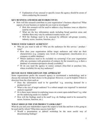 2
 Explanation of any unusual or specific issues the agency should be aware of
when conducting the research
KEY BUSINESS AND RESEARCH OBJECTIVES
 How will this research contribute to your organization’s business objectives? What
aspects of your business or market do you want to investigate?
 How this research will be used to address a key business issue or objective
(and by whom)?
 What are the key information needs including broad question areas and
whether these may vary by audience/country/sector, etc?
 Will the findings need to be assessed by different sub-groups (country,
industry sector, location, function, etc.)
WHO IS YOUR TARGET AUDIENCE?
 Who do you want to talk to? Who are the audiences for this service / product /
issue?
 How does your organisation define target audiences and what are their
characteristics (e.g. company size; levels of management; classification on a
company or public database)
 Which audiences need to be excluded via screening?–Can your organisation
offer any assistance with generation of contacts for the research (e.g. is there a
database of customers/prospects already available)?
 Or do you need the agency to source contacts (free-find or purchase lists,
where available) for any key audiences?
DO YOU HAVE THOUGHTS ON THE APPROACH?
Some organizations prefer the research agency to recommend a methodology and to
discuss the rationale for their choice in the proposal. However, it can be helpful if there is
direction from the client such as:
 Does the information need to be quantified –e.g. assessing demand for a
product/service?
 What is the size of target audience? Is a robust sample size required? Is statistical
analysis required?
 Or is there more interest in exploring issues on a more open-ended basis? e.g. what
are the underlying needs in a market?
 How will the findings need to be used? (e.g. do findings need to be assessed by
sector, location, function, etc.)
WHAT SHOULD THE END PRODUCT LOOK LIKE?
What do you and your stakeholders expect the output to look like and how is this going to
be used and by whom? What does success look like?
 Would a presentation or debrief workshop be the most useful way of
disseminating findings?
 