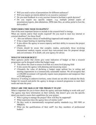 3
 Will you need a series of presentations for different audiences?
 Will you require an interim debrief or an executive summary?
 Do you need feedback in a very succinct format to facilitate a quick decision?
 Do you require any specific outputs –e.g. multiple printed copies of
presentations/reports, data tabulations, SPSS data files, an online portal to host the
deliverables?
WHEN DOES THIS NEED TO HAPPEN?
One of the most important factors to include in the research brief is timings.
When are interim and/or final results required? Do you need to meet key internal or
external deadlines? Are these fixed?
 –this can influence choice of methodology/approach and sample sizes
 It has a major bearing on reporting formats
 It also allows the agency to assess capacity and their ability to resource the project
effectively
 Clients should be aware that complex studies, particularly those involving
international markets require several days turn-around time for proposal design
and cost estimates. If in doubt, ask your agency for advice.
WHAT IS YOUR BUDGET?
Most agencies prefer that clients give some indication of budget so that a research
programme can be designed within that budget range
 This allows the client to assess rival bids on a more level playing field
 It also assists the agency with planning and resourcing issues
 Ultimately the value of declaring a budget range upfront lies in setting and
meeting expectations in a commercially sustainable manner. We all recognise that
a £100,000 investment will typically require more preparation and manpower than
a £25,000 project.
However, if working in unknown territory, some clients are not able to indicate the likely
budget for research and prefer the agency to design a research programme to meet their
needs and state the price
WHAT ARE THE SKILLS OF THE PROJECT TEAM?
What is important for you to know about the agency and team bidding to work with you?
The agency may have information on their website, that doesn’t give you the specific
detail you need to assess their capabilities for your project.
 Who is going to manage the project? How will they be supported?
 What experience does the agency have of similar work?
 Do they work to internationally recognised quality standards (e.g. ISO 9001 or
MRQSA)
 What are the qualifications of their staff? Are they members of professional
bodies?
 