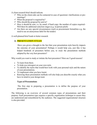 4
A client research brief should indicate
 Who on the client-side can be contacted in case of questions/ clarifications or pre-
meetings?
 When the proposal is required by?
 Who should the proposal be sent to?
 How it should be sent, i.e. by email; if hard copy: the number of copies required–
Will there be additional selection stages (e.g. in-person pitch)
 Are there are any special circumstances (such as procurement formalities e.g. the
need to use an anonymous label for the tender)
A well-planned brief leads to better research
2) PRESENTATION STYLES
Have you given a thought to the fact that your presentation style heavily impacts
the outcome of your presentation? Perhaps it would help you, just like it has
helped hundreds of presenters before you, to study the presentation methods
adopted by the very best presenters?
Why would you want to study or imitate the best presenters? Here are 5 good reasons!
 To learn from them.
 To help you retrospect on your own style.
 To identify the styles that would best work with your personal style and the nature
of your presentations.
 To implement what you have learnt
 Knowing these presentation methods will also help you describe exactly what you
have in mind to your design team
Types of Presentations
The first step in preparing a presentation is to define the purpose of your
presentation.
The following is an overview of several common types of presentations and their
purpose. Each presentation type requires a specific organization technique to assure they
are understood and remembered by the audience. The suggested organizational structure
is also provided.
 