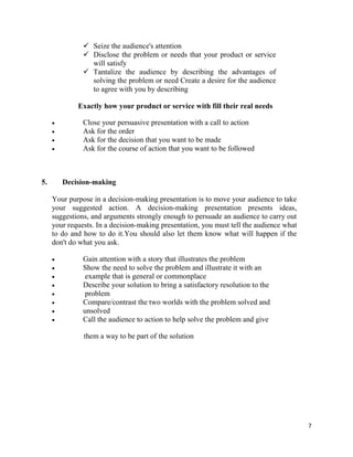 7
 Seize the audience's attention
 Disclose the problem or needs that your product or service
will satisfy
 Tantalize the audience by describing the advantages of
solving the problem or need Create a desire for the audience
to agree with you by describing
Exactly how your product or service with fill their real needs
 Close your persuasive presentation with a call to action
 Ask for the order
 Ask for the decision that you want to be made
 Ask for the course of action that you want to be followed
5. Decision-making
Your purpose in a decision-making presentation is to move your audience to take
your suggested action. A decision-making presentation presents ideas,
suggestions, and arguments strongly enough to persuade an audience to carry out
your requests. In a decision-making presentation, you must tell the audience what
to do and how to do it.You should also let them know what will happen if the
don't do what you ask.
 Gain attention with a story that illustrates the problem
 Show the need to solve the problem and illustrate it with an
 example that is general or commonplace
 Describe your solution to bring a satisfactory resolution to the
 problem
 Compare/contrast the two worlds with the problem solved and
 unsolved
 Call the audience to action to help solve the problem and give
them a way to be part of the solution
 