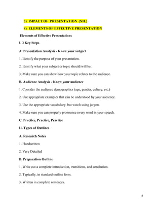 8
3) IMPACT OF PRESENTATION (NIL)
4) ELEMENTS OF EFFECTIVE PRESENTATION
Elements of Effective Presentations
I. 3 Key Steps
A. Presentation Analysis - Know your subject
1. Identify the purpose of your presentation.
2. Identify what your subject or topic should/will be.
3. Make sure you can show how your topic relates to the audience.
B. Audience Analysis - Know your audience
1. Consider the audience demographics (age, gender, culture, etc.)
2. Use appropriate examples that can be understood by your audience.
3. Use the appropriate vocabulary, but watch using jargon.
4. Make sure you can properly pronounce every word in your speech.
C. Practice, Practice, Practice
II. Types of Outlines
A. Research Notes
1. Handwritten
2. Very Detailed
B. Preparation Outline
1. Write out a complete introduction, transitions, and conclusion.
2. Typically, in standard outline form.
3. Written in complete sentences.
 