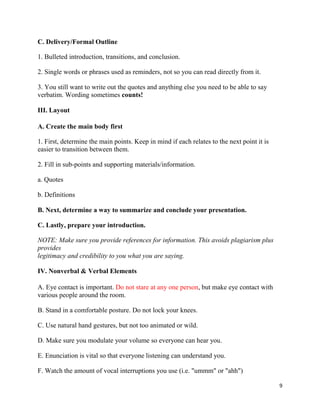 9
C. Delivery/Formal Outline
1. Bulleted introduction, transitions, and conclusion.
2. Single words or phrases used as reminders, not so you can read directly from it.
3. You still want to write out the quotes and anything else you need to be able to say
verbatim. Wording sometimes counts!
III. Layout
A. Create the main body first
1. First, determine the main points. Keep in mind if each relates to the next point it is
easier to transition between them.
2. Fill in sub-points and supporting materials/information.
a. Quotes
b. Definitions
B. Next, determine a way to summarize and conclude your presentation.
C. Lastly, prepare your introduction.
NOTE: Make sure you provide references for information. This avoids plagiarism plus
provides
legitimacy and credibility to you what you are saying.
IV. Nonverbal & Verbal Elements
A. Eye contact is important. Do not stare at any one person, but make eye contact with
various people around the room.
B. Stand in a comfortable posture. Do not lock your knees.
C. Use natural hand gestures, but not too animated or wild.
D. Make sure you modulate your volume so everyone can hear you.
E. Enunciation is vital so that everyone listening can understand you.
F. Watch the amount of vocal interruptions you use (i.e. "ummm" or "ahh")
 
