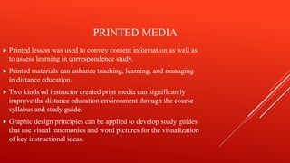 PRINTED MEDIA
 Printed lesson was used to convey content information as well as
to assess learning in correspondence study.
 Printed materials can enhance teaching, learning, and managing
in distance education.
 Two kinds od instructor created print media can significantly
improve the distance education environment through the course
syllabus and study guide.
 Graphic design principles can be applied to develop study guides
that use visual mnemonics and word pictures for the visualization
of key instructional ideas.
 