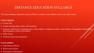 DISTANCE EDUCATION SYLLABUS
The typical distance education course syllabus is similar to the syllabus used in any other course.
Course logistics
 Course title
 Course meeting dates, times, and locations
 Instructor information including name, office address, telephone number, email address, biographical information,
and emergency contact information
 Office hours
 Textbook and course materials
Course policies
 Appendance policies
 Homework policies
 Participation information
 