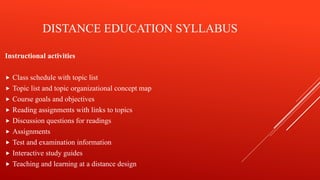 DISTANCE EDUCATION SYLLABUS
Instructional activities
 Class schedule with topic list
 Topic list and topic organizational concept map
 Course goals and objectives
 Reading assignments with links to topics
 Discussion questions for readings
 Assignments
 Test and examination information
 Interactive study guides
 Teaching and learning at a distance design
 