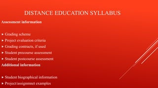 DISTANCE EDUCATION SYLLABUS
Assessment information
 Grading scheme
 Project evaluation criteria
 Grading contracts, if used
 Student precourse assessment
 Student postcourse assessment
Additional information
 Student biographical information
 Project/assignmnet examples
 