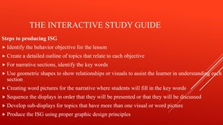 THE INTERACTIVE STUDY GUIDE
Steps to producing ISG
 Identify the behavior objective for the lesson
 Create a detailed outline of topics that relate to each objective
 For narrative sections, identify the key words
 Use geometric shapes to show relationships or visuals to assist the learner in understanding each
section
 Creating word pictures for the narrative where students will fill in the key words
 Sequence the displays in order that they will be presented or that they will be discussed
 Develop sub-displays for topics that have more than one visual or word picture
 Produce the ISG using proper graphic design principles
 