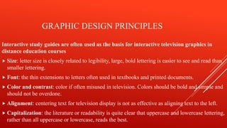 GRAPHIC DESIGN PRINCIPLES
Interactive study guides are often used as the basis for interactive television graphics in
distance education courses
 Size: letter size is closely related to legibility, large, bold lettering is easier to see and read than
smaller lettering.
 Font: the thin extensions to letters often used in textbooks and printed documents.
 Color and contrast: color if often misused in television. Colors should be bold and simple and
should not be overdone.
 Alignment: centering text for television display is not as effective as aligning text to the left.
 Capitalization: the literature or readability is quite clear that uppercase and lowercase lettering,
rather than all uppercase or lowercase, reads the best.
 