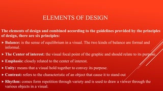 ELEMENTS OF DESIGN
The elements of design and combined according to the guidelines provided by the principles
of design, there are six principles:
 Balance: is the sense of equilibrium in a visual. The two kinds of balance are formal and
informal.
 The Center of interest: the visual focal point of the graphic and should relate to its purpose.
 Emphasis: closely related to the center of interest.
 Unity: means that a visual hold together to convey its purpose.
 Contrast: refers to the characteristic of an object that cause it to stand out
 Rhythm: comes form repetition through variety and is used to draw a viewer through the
various objects in a visual.
 