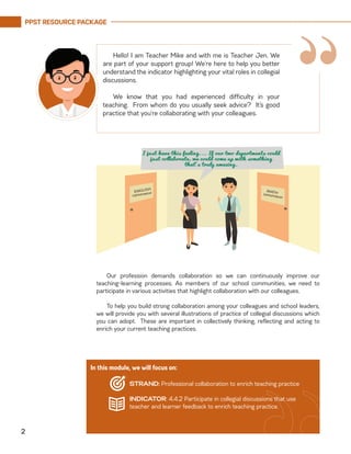 PPST RESOURCE PACKAGE
2
Hello! I am Teacher Mike and with me is Teacher Jen. We
are part of your support group! We’re here to help you better
understand the indicator highlighting your vital roles in collegial
discussions.
	
We know that you had experienced difficulty in your
teaching. From whom do you usually seek advice? It’s good
practice that you’re collaborating with your colleagues.
Our profession demands collaboration so we can continuously improve our
teaching-learning processes. As members of our school communities, we need to
participate in various activities that highlight collaboration with our colleagues.
To help you build strong collaboration among your colleagues and school leaders,
we will provide you with several illustrations of practice of collegial discussions which
you can adopt. These are important in collectively thinking, reflecting and acting to
enrich your current teaching practices.
In this module, we will focus on:
STRAND: Professional collaboration to enrich teaching practice
INDICATOR: 4.4.2 Participate in collegial discussions that use
teacher and learner feedback to enrich teaching practice.
“
 