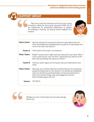 MODULE8
5
Participate in collegial discussions that use teacher
and learner feedback to enrich teaching practice
“Take time to read the transcript and find out how a group
of teachers utilized the focus group discussion (FGD), one of
the mechanisms for professional collaboration, to address
the challenge in teaching by drawing various feedback from
teachers.
SUPPORT GROUP
We have received the summary of classroom observations from the
office and findings have identified that our pupils do not participate that
much in the class. Any reaction?
I think that’s not the case in my classroom.
Really? I assume that it might have been observed in your class. When I
came to pass by your room one time, I noticed that your learners at the
back were just playing. How about you, Ma’am?
I think we need to figure out the reasons why such observations were
noted.
Obviously, your activities might be too dull and boring. You should have
prepared exciting tasks for your learners. You should have established
rules. You should have performed better during class observations. I
think if you do these things, then you’ll engage your learners.
Does everybody agree with me?
Yes, Ma’am.
Master Teacher:
Teacher A:
Master Teacher:
Teacher B:
Master Teacher:
Teachers:
We’ll give you time to think about this and we’ll surely get
back to you.
“
 