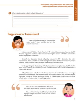 MODULE8
7
Participate in collegial discussions that use teacher
and learner feedback to enrich teaching practice
In the presented FGD, the Master Teacher (MT) initiated the discussion. However, the MT
failed to engage the teachers in the discussion tackling the reasons behind the learners’ low
level of engagement in the class.
Generally, the discussion lacked collegiality because the MT dominated the entire
conversation. It also turned to be a fault-finding session. Since the discussion became person-
directed, the MT was not able to establish shared inquiry into the practice.
For deep probing into the teaching difficulty, instead of imposing the rules, the MT should 	
have asked questions like “What do you think were the reasons? How could we address this?
What could be done?”
Collegial discussion is built on mutual respect and trust. For it to become a meaningful
professional conversation, the teachers should be actively listening and providing honest
feedback. These will provide a common ground for collaboratively reflecting and directing
efforts to the enhancement of the teaching practice.
Suggestions for Improvement
“Have you finished answering the questions
posed earlier? We’re providing you here the
possible responses.
How are your answers? We hope that you’re
starting to appreciate the importance of this indicator.
Now, we’ll be showing you different practices that
highlight collegial discussions which you can adopt in
your schools.
What roles do teachers play in collegial discussions?5
______________________________________________________________________
______________________________________________________________________
______________________________________________________________________
______________________________________________________________________
______________________________________________________________________
________________________________________________________.
“
 