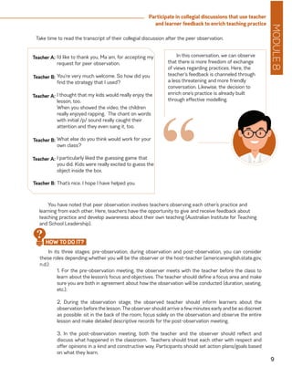 MODULE8
9
Participate in collegial discussions that use teacher
and learner feedback to enrich teaching practice
I’d like to thank you, Ma`am, for accepting my
request for peer observation.
You’re very much welcome. So how did you
find the strategy that I used?
I thought that my kids would really enjoy the
lesson, too.
When you showed the video, the children
really enjoyed rapping. The chant on words
with initial /p/ sound really caught their
attention and they even sang it, too.
What else do you think would work for your
own class?
I particularly liked the guessing game that
you did. Kids were really excited to guess the
object inside the box.
That’s nice. I hope I have helped you.
Teacher A:
Teacher B:
Teacher A:
Teacher B:
Teacher A:
Teacher B:
Take time to read the transcript of their collegial discussion after the peer observation.
“
In this conversation, we can observe
that there is more freedom of exchange
of views regarding practices. Here, the
teacher’s feedback is channeled through
a less threatening and more friendly
conversation. Likewise, the decision to
enrich one’s practice is already built
through effective modelling.
In its three stages: pre-observation, during observation and post-observation, you can consider
these roles depending whether you will be the observer or the host-teacher (americanenglish.state.gov,
n.d.):
1. For the pre-observation meeting, the observer meets with the teacher before the class to
learn about the lesson’s focus and objectives. The teacher should define a focus area and make
sure you are both in agreement about how the observation will be conducted (duration, seating,
etc.).
2. During the observation stage, the observed teacher should inform learners about the
observation before the lesson. The observer should arrive a few minutes early and be as discreet
as possible: sit in the back of the room; focus solely on the observation and observe the entire
lesson and make detailed descriptive records for the post-observation meeting.
3. In the post-observation meeting, both the teacher and the observer should reflect and
discuss what happened in the classroom. Teachers should treat each other with respect and
offer opinions in a kind and constructive way. Participants should set action plans/goals based
on what they learn.
HOW TO DO IT?
?
You have noted that peer observation involves teachers observing each other’s practice and
learning from each other. Here, teachers have the opportunity to give and receive feedback about
teaching practice and develop awareness about their own teaching (Australian Institute for Teaching
and School Leadership).
 