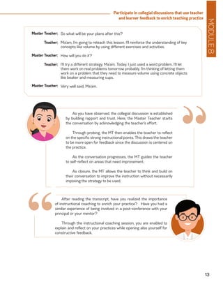 MODULE8
13
Participate in collegial discussions that use teacher
and learner feedback to enrich teaching practice
Master Teacher:
Teacher:
Master Teacher:
Teacher:
Master Teacher:
So what will be your plans after this?
Ma’am, I’m going to reteach this lesson. I’ll reinforce the understanding of key
concepts like volume by using different exercises and activities.
How will you do it?
I’ll try a different strategy, Ma’am. Today, I just used a word problem. I’ll let
them work on real problems tomorrow probably. I’m thinking of letting them
work on a problem that they need to measure volume using concrete objects
like beaker and measuring cups.
Very well said, Ma’am.
As you have observed, the collegial discussion is established
by building rapport and trust. Here, the Master Teacher starts
the conversation by acknowledging the teacher’s effort.
Through probing, the MT then enables the teacher to reflect
on the specific strong instructional points. This draws the teacher
to be more open for feedback since the discussion is centered on
the practice.
As the conversation progresses, the MT guides the teacher
to self-reflect on areas that need improvement.
As closure, the MT allows the teacher to think and build on
their conversation to improve the instruction without necessarily
imposing the strategy to be used.
“
After reading the transcript, have you realized the importance
of instructional coaching to enrich your practice? Have you had a
similar experience of being involved in a post-conference with your
principal or your mentor?
Through the instructional coaching session, you are enabled to
explain and reflect on your practices while opening also yourself for
constructive feedback.
“
 