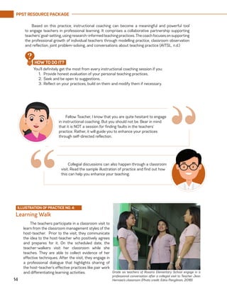 PPST RESOURCE PACKAGE
14
Based on this practice, instructional coaching can become a meaningful and powerful tool
to engage teachers in professional learning. It comprises a collaborative partnership supporting
teachers’goal-setting,usingresearch-informedteachingpractices.Thecoachfocusesonsupporting
the professional growth of individual teachers through modelling practice, classroom observation
and reflection, joint problem-solving, and conversations about teaching practice (AITSL, n.d.)
Fellow Teacher, I know that you are quite hesitant to engage
in instructional coaching. But you should not be. Bear in mind
that it is NOT a session for finding faults in the teachers’
practice. Rather, it will guide you to enhance your practices
through self-directed reflection.
“Collegial discussions can also happen through a classroom
visit. Read the sample illustration of practice and find out how
this can help you enhance your teaching.
ILLUSTRATION OF PRACTICE NO. 4:
The teachers participate in a classroom visit to
learn from the classroom management styles of the
host-teacher. Prior to the visit, they communicate
the idea to the host-teacher who positively agrees
and prepares for it. On the scheduled date, the
teacher-walkers visit her classroom while she
teaches. They are able to collect evidence of her
effective techniques. After the visit, they engage in
a professional dialogue that highlights sharing of
the host-teacher’s effective practices like pair work
and differentiating learning activities.
Learning Walk
Grade six teachers of Rosario Elementary School engage in a
professional conversation after a collegial visit to Teacher Jean
Hernaez’s classroom (Photo credit: Edna Pangilinan, 2018).
“
You’ll definitely get the most from every instructional coaching session if you:
1.	 Provide honest evaluation of your personal teaching practices.
2.	 Seek and be open to suggestions.
3.	Reflect on your practices, build on them and modify them if necessary.
HOW TO DO IT?
?
 